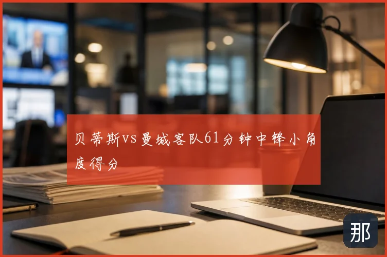 贝蒂斯vs曼城客队61分钟中锋小角度得分