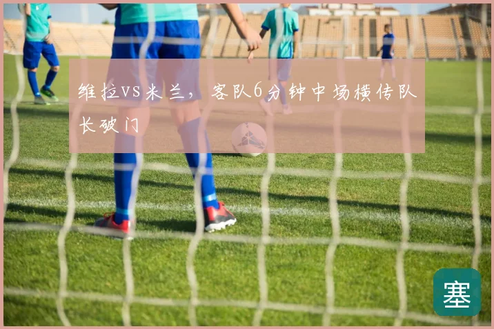 维拉vs米兰，客队6分钟中场横传队长破门